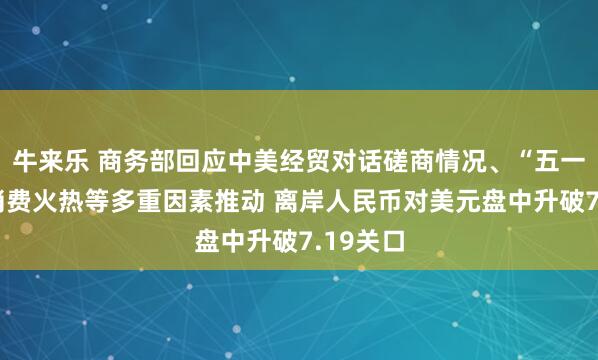 牛来乐 商务部回应中美经贸对话磋商情况、“五一”假期消费火热等多重因素推动 离岸人民币对美元盘中升破7.19关口