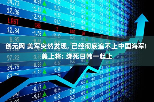 创元网 美军突然发现, 已经彻底追不上中国海军! 美上将: 绑死日韩一起上