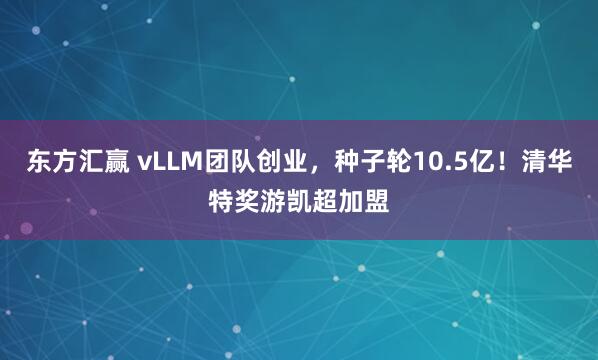 东方汇赢 vLLM团队创业，种子轮10.5亿！清华特奖游凯超加盟