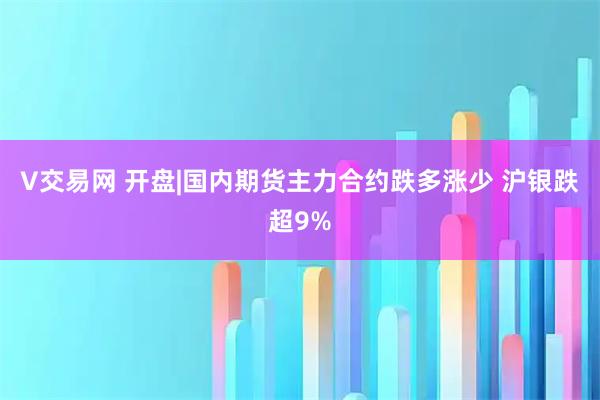 V交易网 开盘|国内期货主力合约跌多涨少 沪银跌超9%
