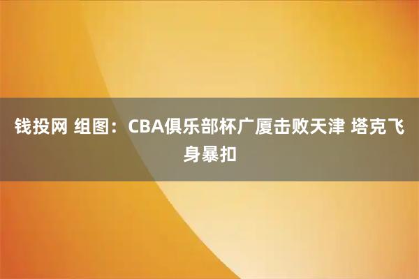 钱投网 组图：CBA俱乐部杯广厦击败天津 塔克飞身暴扣