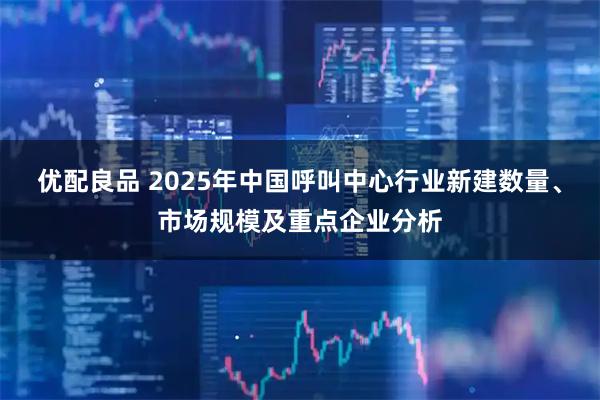 优配良品 2025年中国呼叫中心行业新建数量、市场规模及重点企业分析