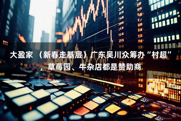 大盈家 （新春走基层）广东吴川众筹办“村超”，草莓园、牛杂店都是赞助商