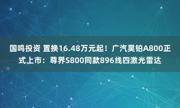 国鸣投资 置换16.48万元起！广汽昊铂A800正式上市：尊界S800同款896线四激光雷达