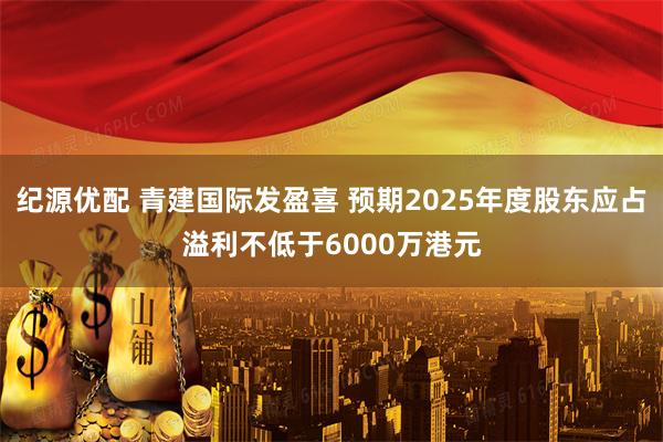 纪源优配 青建国际发盈喜 预期2025年度股东应占溢利不低于6000万港元