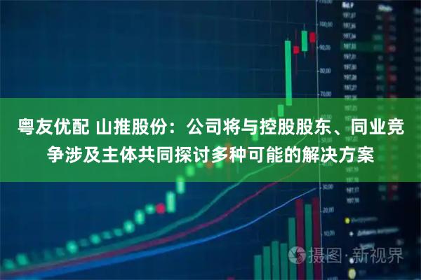 粤友优配 山推股份：公司将与控股股东、同业竞争涉及主体共同探讨多种可能的解决方案