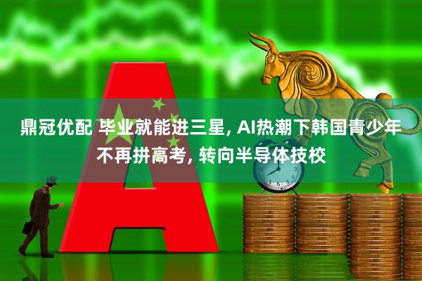 鼎冠优配 毕业就能进三星, AI热潮下韩国青少年不再拼高考, 转向半导体技校